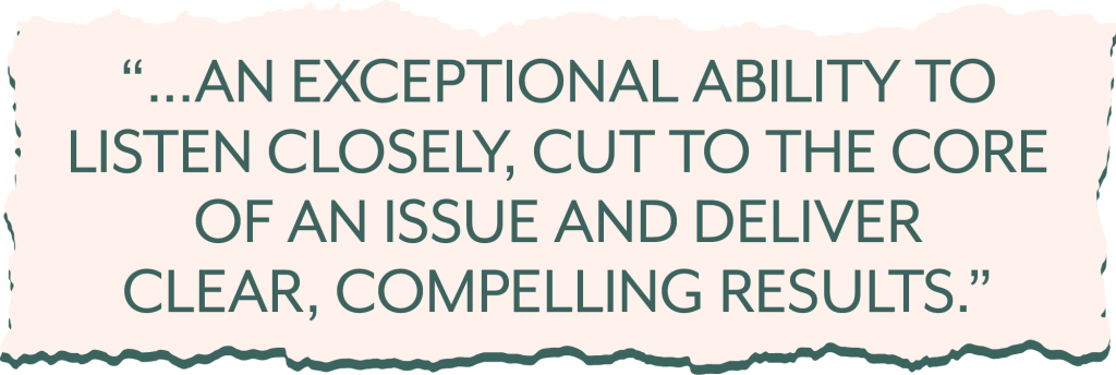 "...an exceptional ability to listen closely, cut to the core of an issue and deliver clear, compelling results."